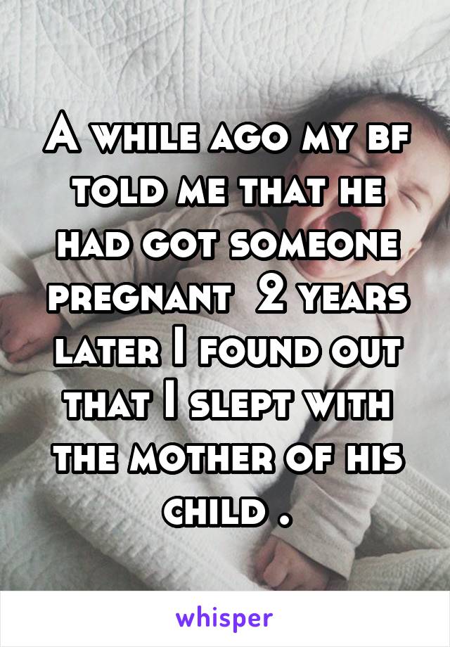 A while ago my bf told me that he had got someone pregnant  2 years later I found out that I slept with the mother of his child .
