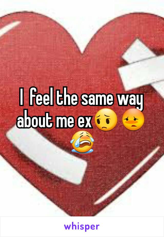 I  feel the same way about me ex😔😳😭