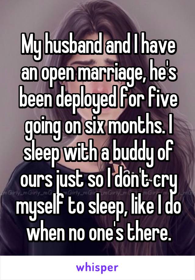 My husband and I have an open marriage, he's been deployed for five going on six months. I sleep with a buddy of ours just so I don't cry myself to sleep, like I do when no one's there.
