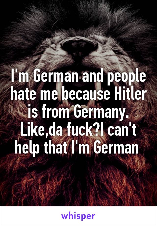 I'm German and people hate me because Hitler is from Germany. Like,da fuck?I can't help that I'm German 