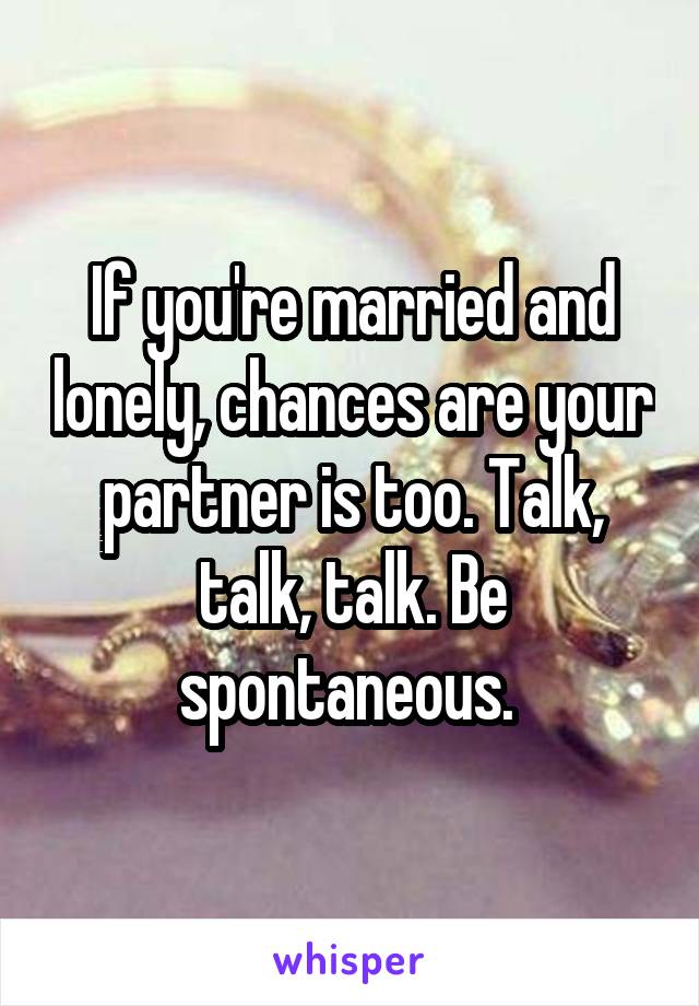 If you're married and lonely, chances are your partner is too. Talk, talk, talk. Be spontaneous. 
