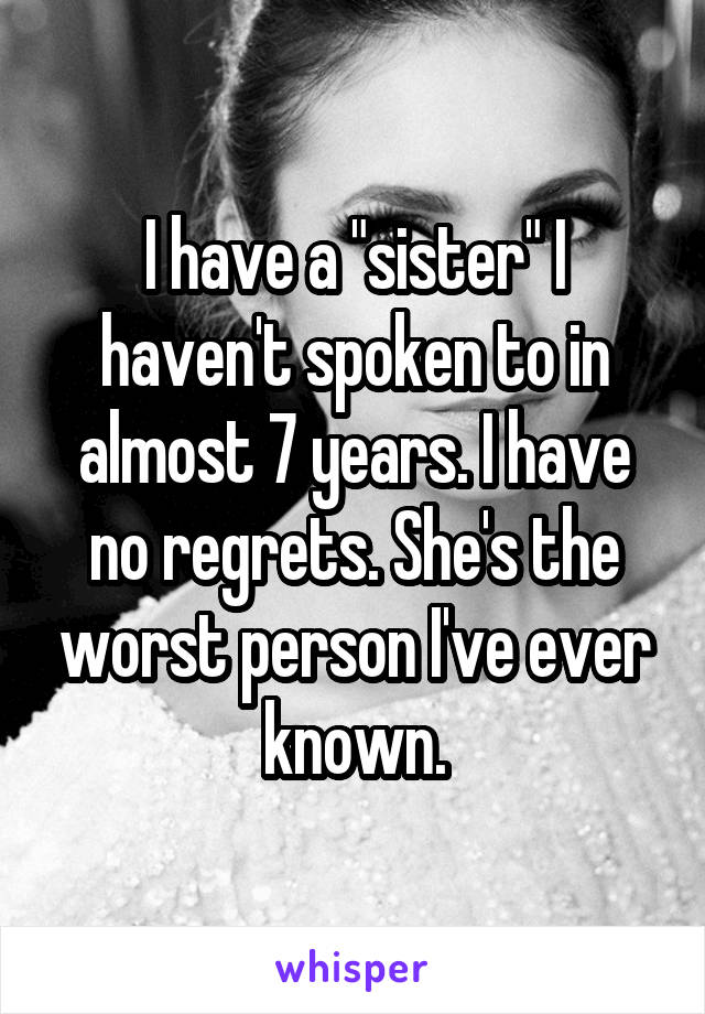 I have a "sister" I haven't spoken to in almost 7 years. I have no regrets. She's the worst person I've ever known.