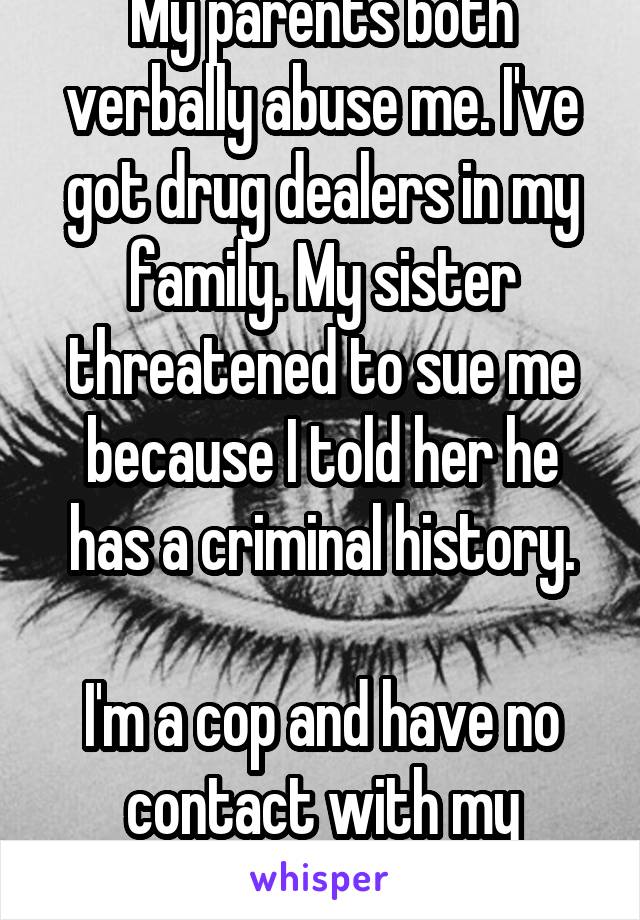My parents both verbally abuse me. I've got drug dealers in my family. My sister threatened to sue me because I told her he has a criminal history.

I'm a cop and have no contact with my family. 