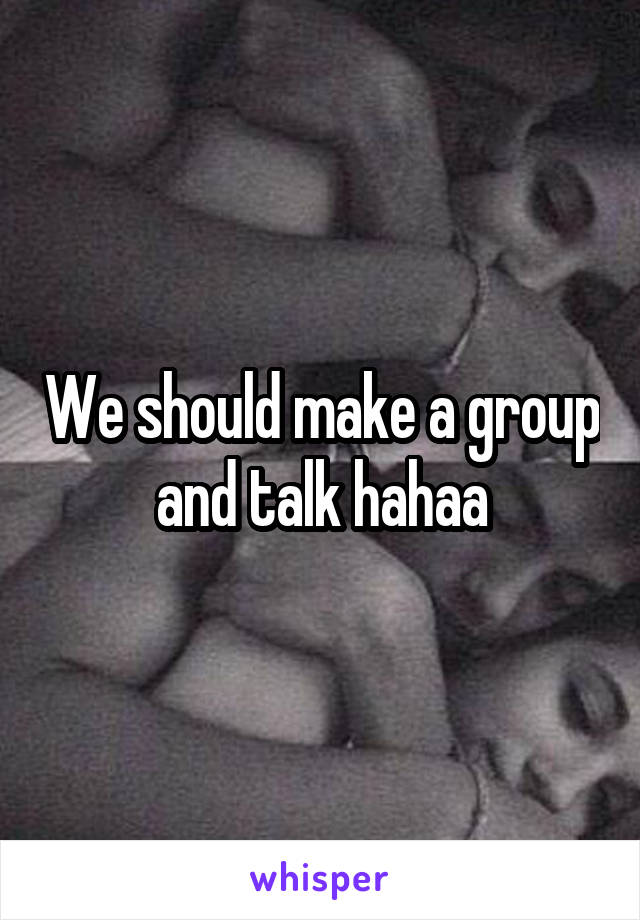 We should make a group and talk hahaa