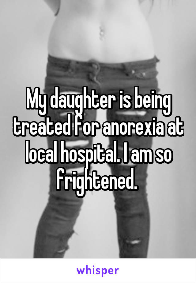 My daughter is being treated for anorexia at local hospital. I am so frightened. 