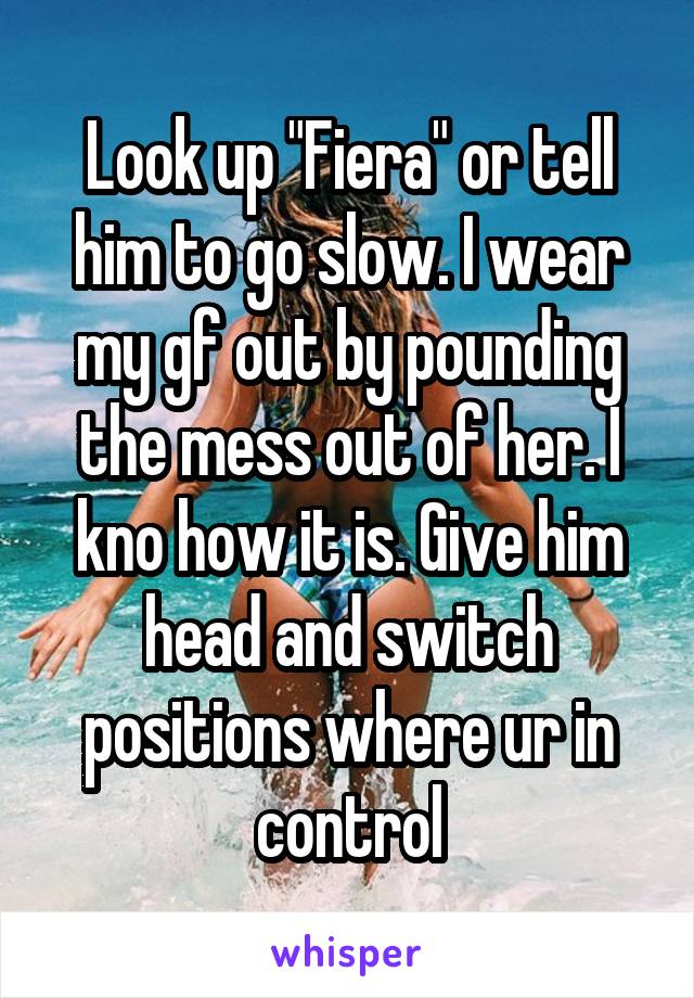 Look up "Fiera" or tell him to go slow. I wear my gf out by pounding the mess out of her. I kno how it is. Give him head and switch positions where ur in control