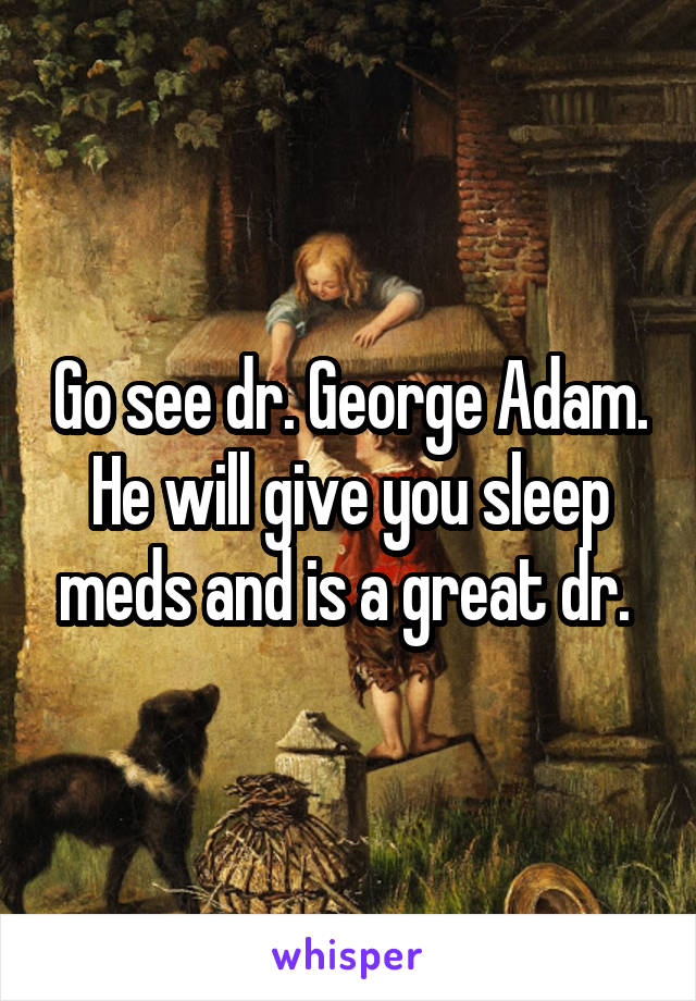 Go see dr. George Adam. He will give you sleep meds and is a great dr. 