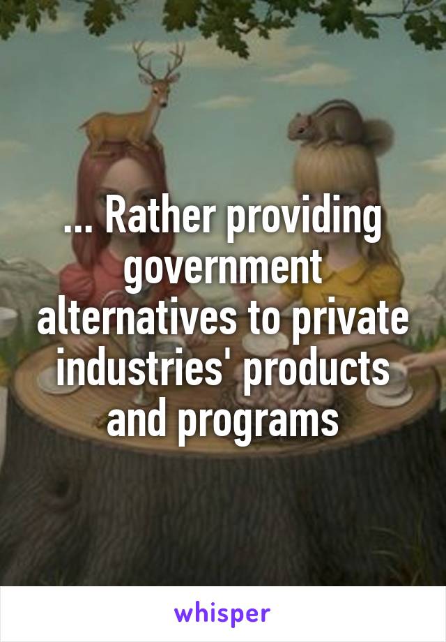 ... Rather providing government alternatives to private industries' products and programs