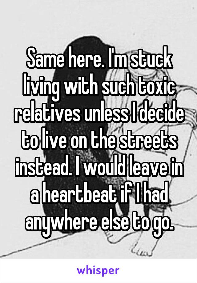 Same here. I'm stuck living with such toxic relatives unless I decide to live on the streets instead. I would leave in a heartbeat if I had anywhere else to go.
