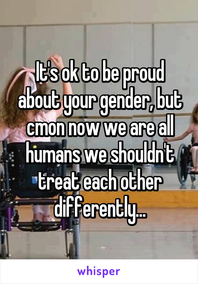 It's ok to be proud about your gender, but cmon now we are all humans we shouldn't treat each other differently...