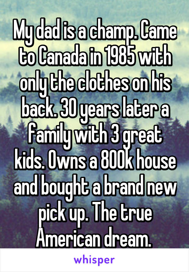My dad is a champ. Came to Canada in 1985 with only the clothes on his back. 30 years later a family with 3 great kids. Owns a 800k house and bought a brand new pick up. The true American dream. 