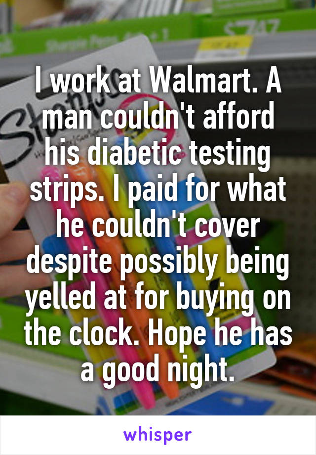 I work at Walmart. A man couldn't afford his diabetic testing strips. I paid for what he couldn't cover despite possibly being yelled at for buying on the clock. Hope he has a good night.