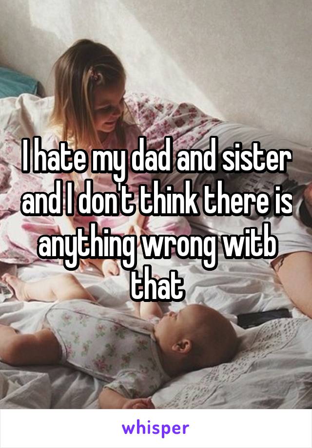 I hate my dad and sister and I don't think there is anything wrong witb that