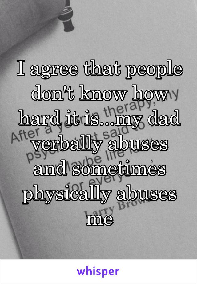 I agree that people don't know how hard it is...my dad verbally abuses and sometimes physically abuses me