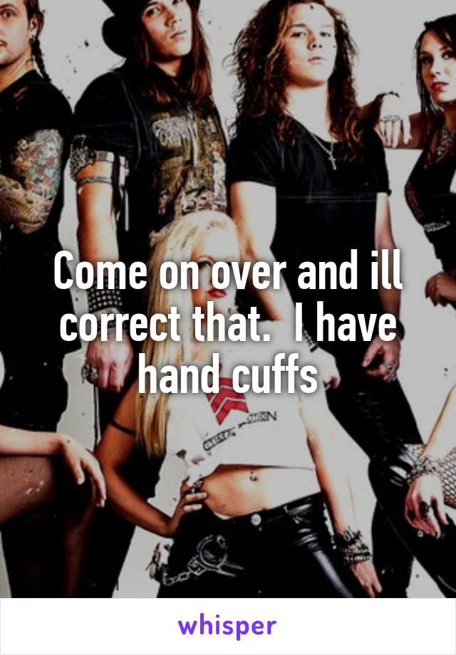 Come on over and ill correct that.  I have hand cuffs