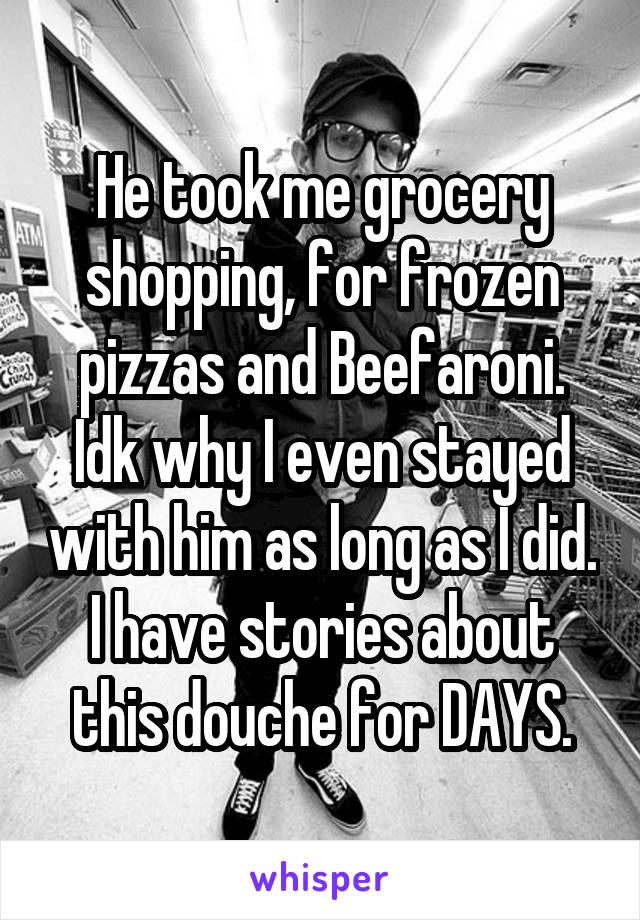 He took me grocery shopping, for frozen pizzas and Beefaroni. Idk why I even stayed with him as long as I did. I have stories about this douche for DAYS.