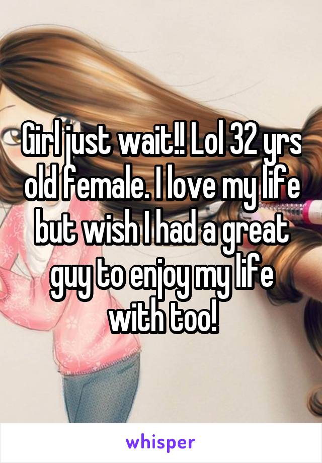 Girl just wait!! Lol 32 yrs old female. I love my life but wish I had a great guy to enjoy my life with too!