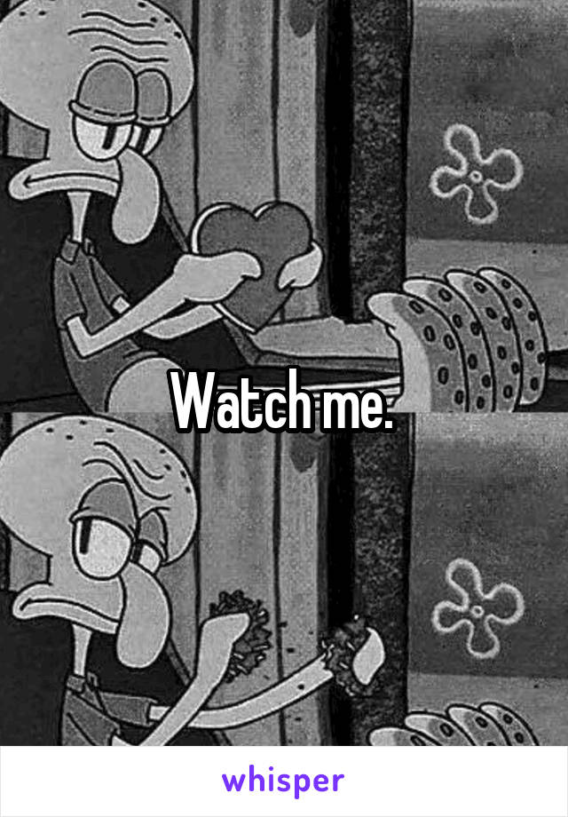 Watch me. 