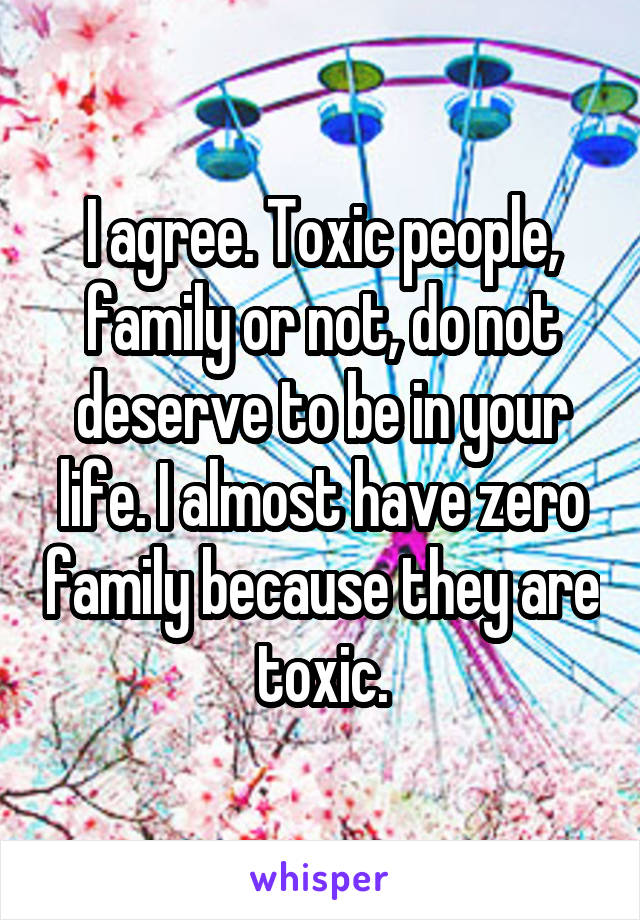 I agree. Toxic people, family or not, do not deserve to be in your life. I almost have zero family because they are toxic.