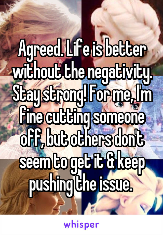 Agreed. Life is better without the negativity. Stay strong! For me, I'm fine cutting someone off, but others don't seem to get it & keep pushing the issue. 