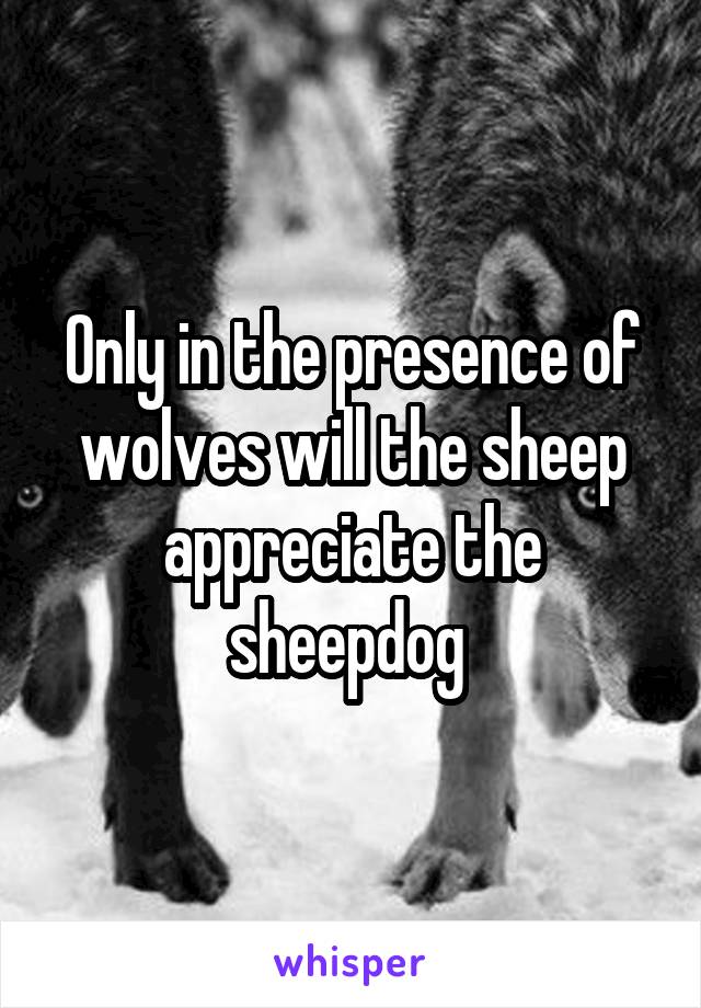 Only in the presence of wolves will the sheep appreciate the sheepdog 