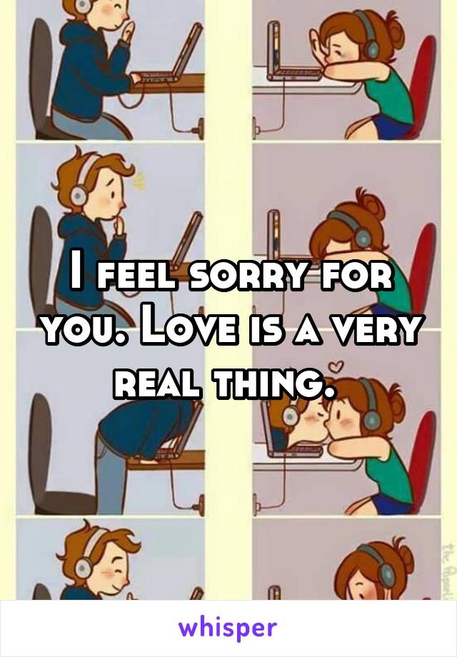 I feel sorry for you. Love is a very real thing. 