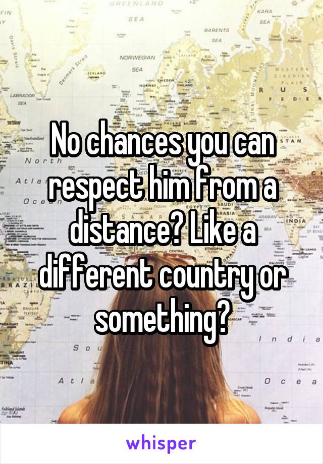 No chances you can respect him from a distance? Like a different country or something?