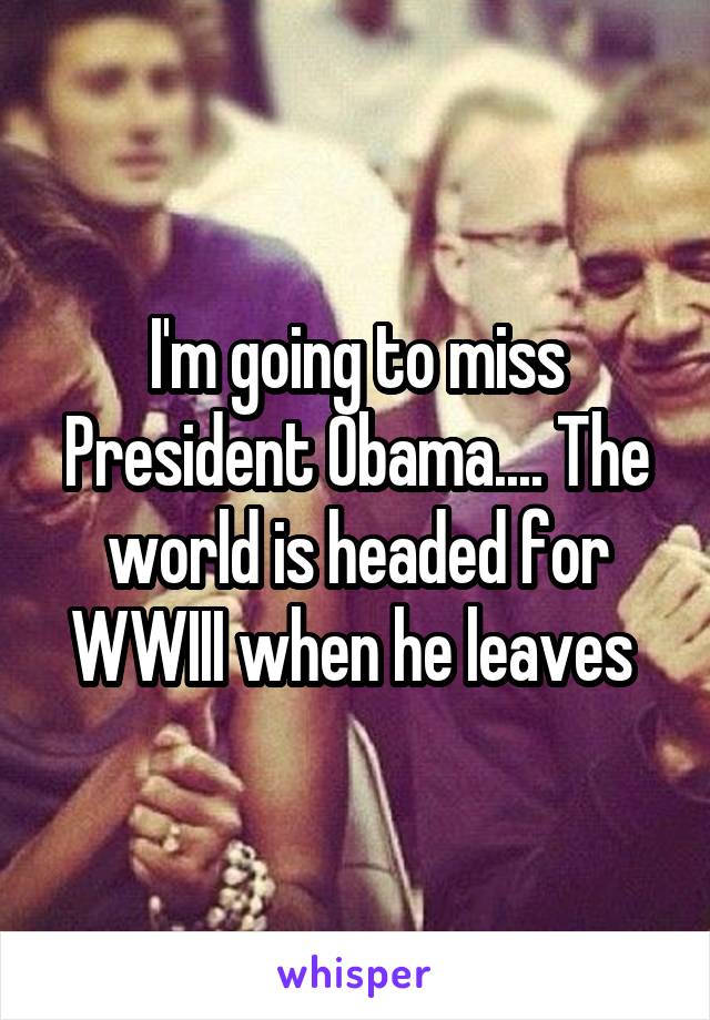I'm going to miss President Obama.... The world is headed for WWIII when he leaves 