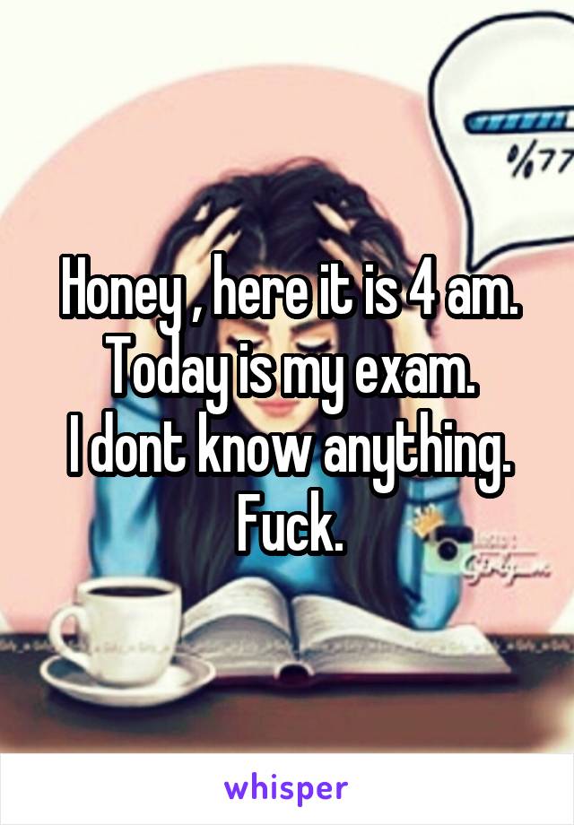 Honey , here it is 4 am.
Today is my exam.
I dont know anything.
Fuck.