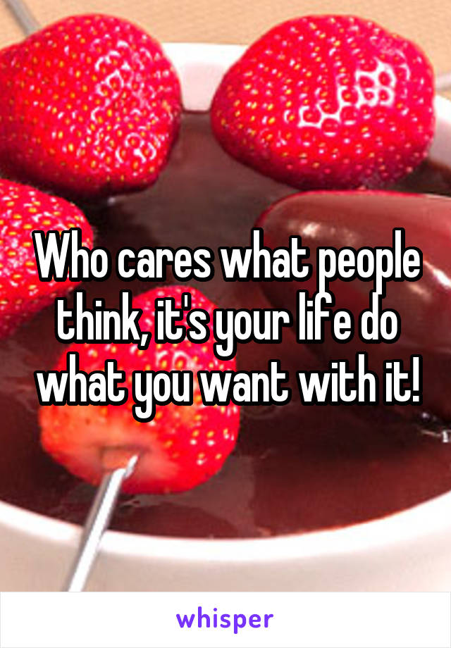 Who cares what people think, it's your life do what you want with it!