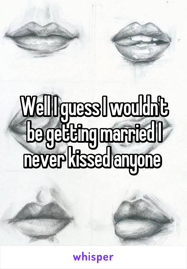 Well I guess I wouldn't be getting married I never kissed anyone 