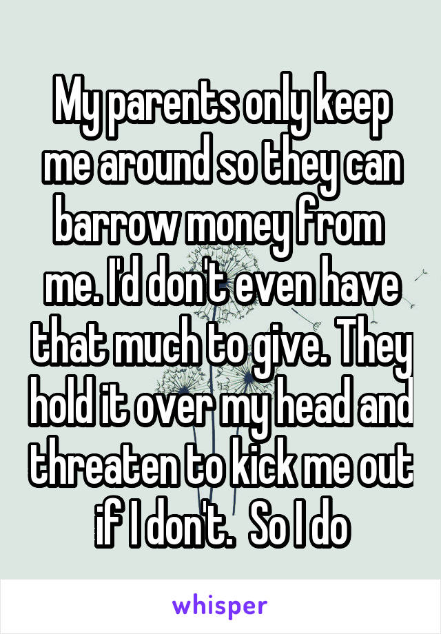 My parents only keep me around so they can barrow money from  me. I'd don't even have that much to give. They hold it over my head and threaten to kick me out if I don't.  So I do