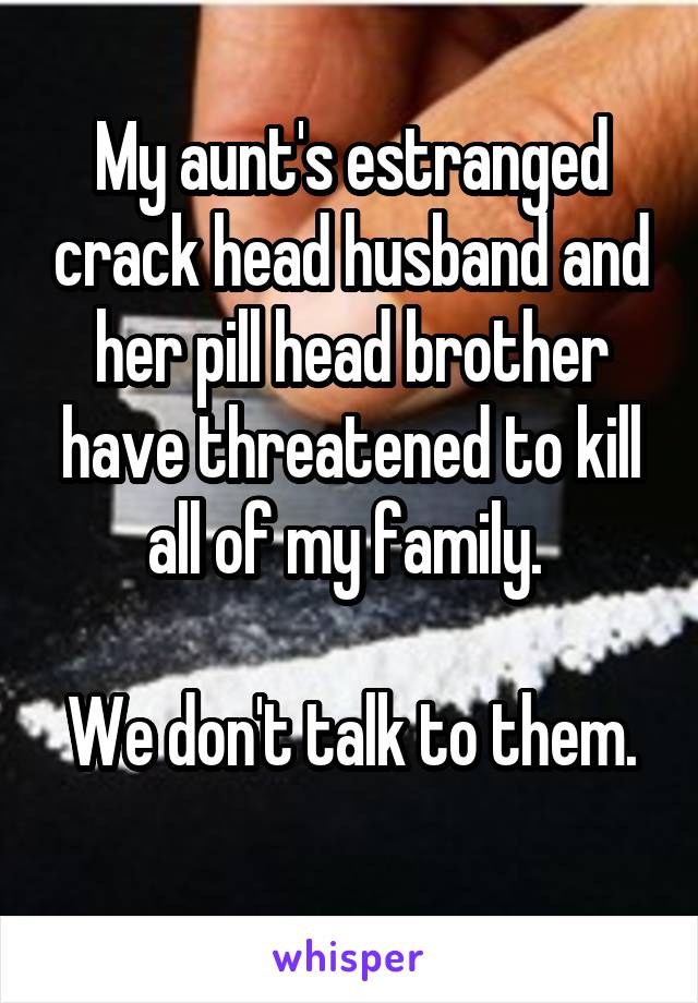 My aunt's estranged crack head husband and her pill head brother have threatened to kill all of my family. 

We don't talk to them. 
