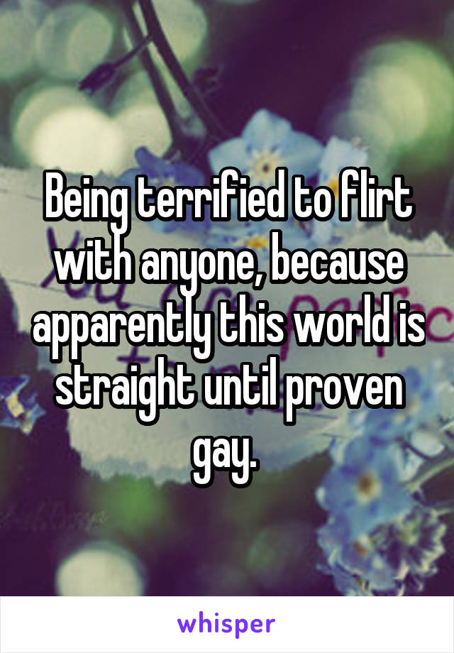 Being terrified to flirt with anyone, because apparently this world is straight until proven gay. 