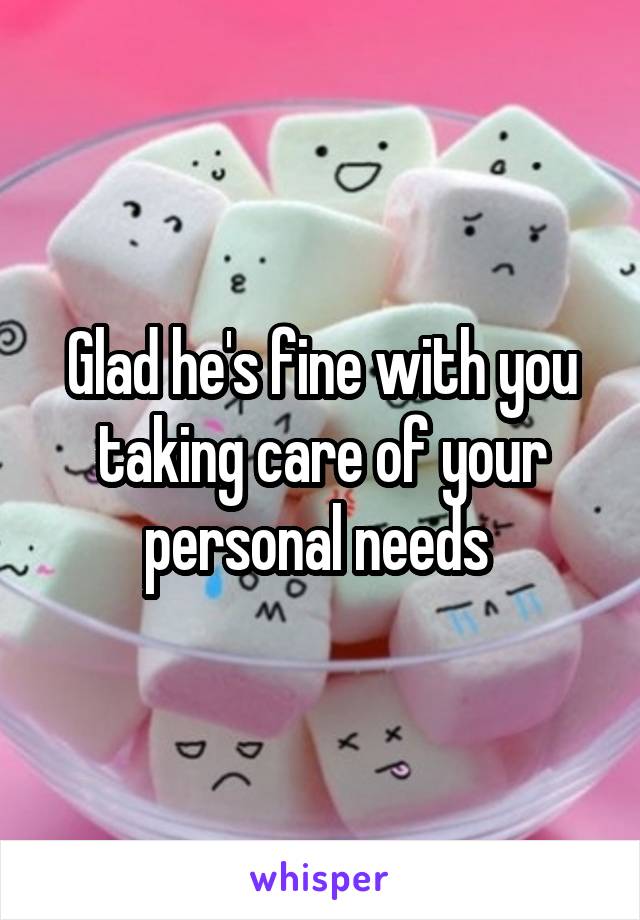 Glad he's fine with you taking care of your personal needs 