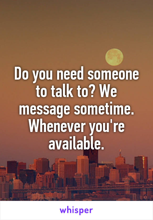 Do you need someone to talk to? We message sometime. Whenever you're available.