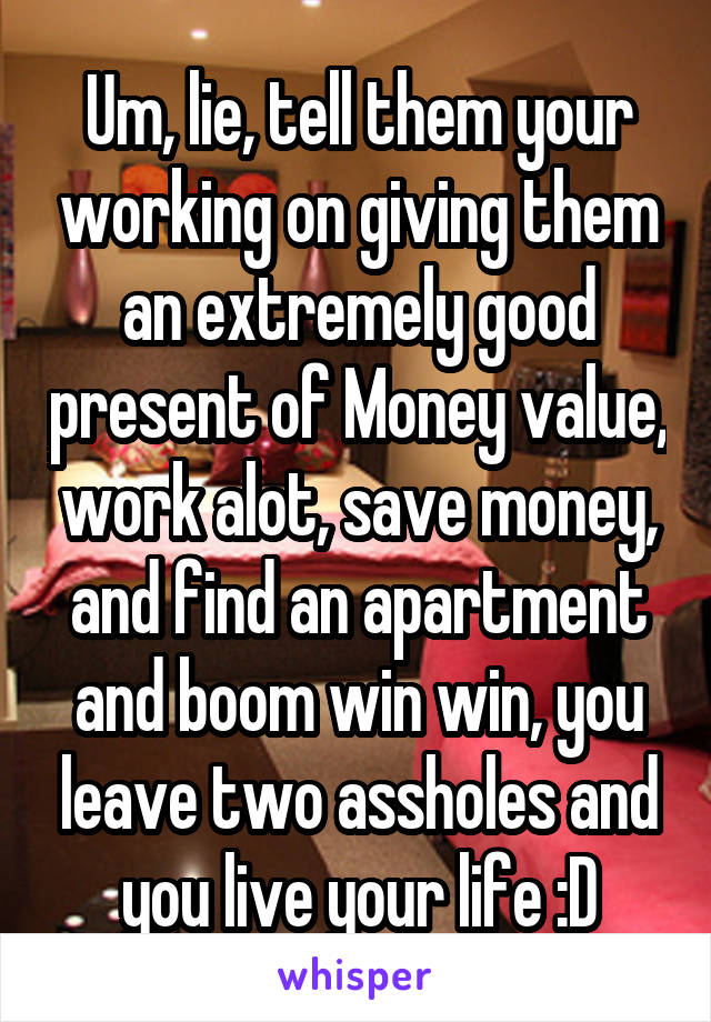 Um, lie, tell them your working on giving them an extremely good present of Money value, work alot, save money, and find an apartment and boom win win, you leave two assholes and you live your life :D
