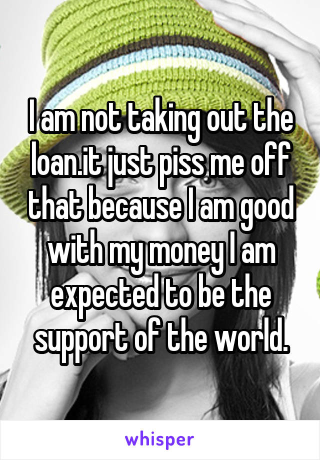 I am not taking out the loan.it just piss me off that because I am good with my money I am expected to be the support of the world.