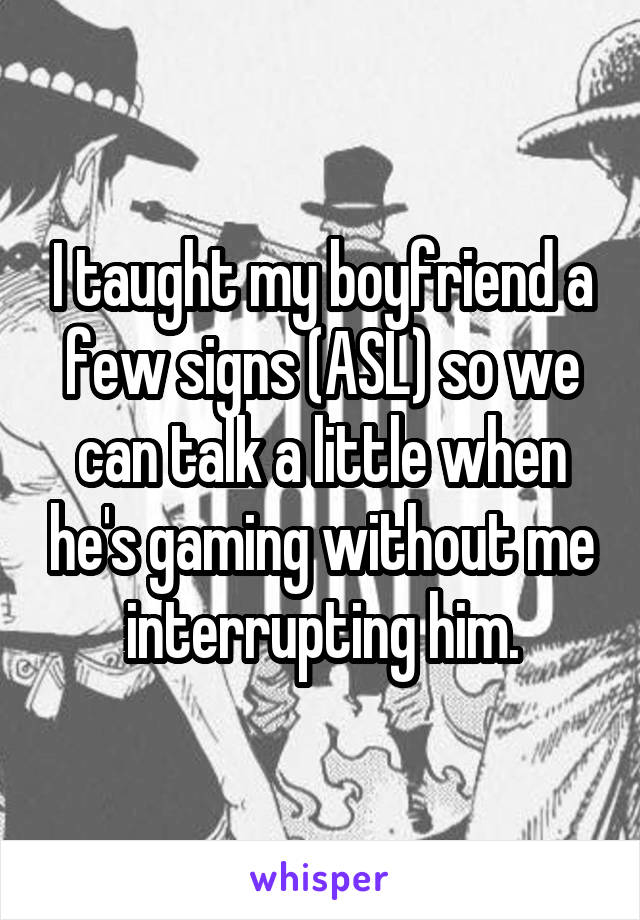 I taught my boyfriend a few signs (ASL) so we can talk a little when he's gaming without me interrupting him.