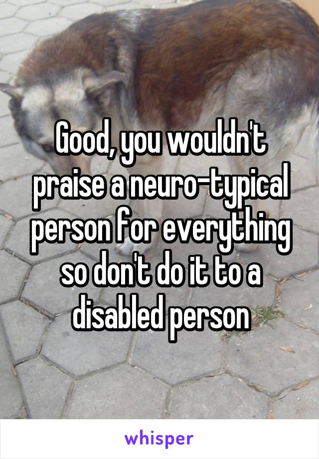 Good, you wouldn't praise a neuro-typical person for everything so don't do it to a disabled person