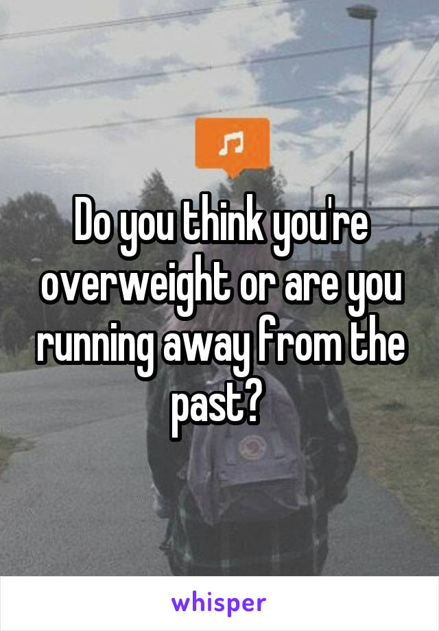 Do you think you're overweight or are you running away from the past? 
