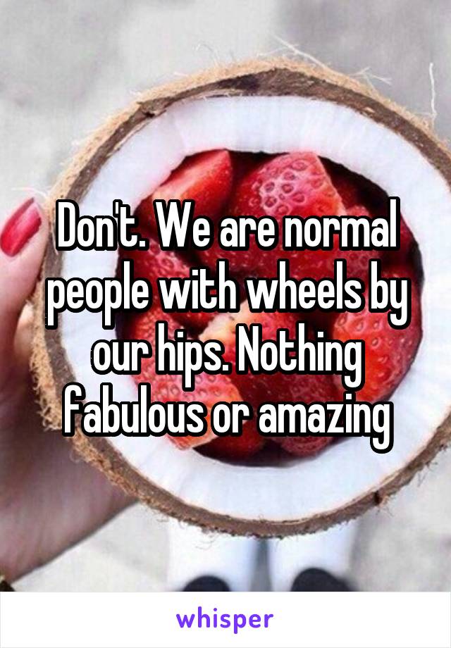 Don't. We are normal people with wheels by our hips. Nothing fabulous or amazing