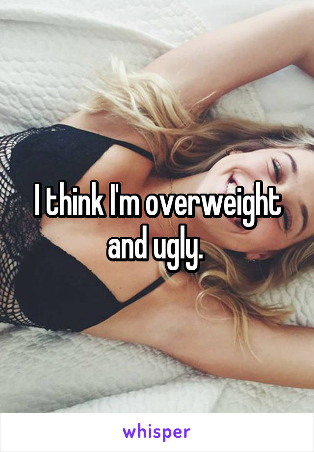 I think I'm overweight and ugly. 