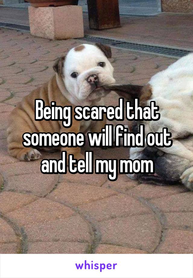 Being scared that someone will find out and tell my mom