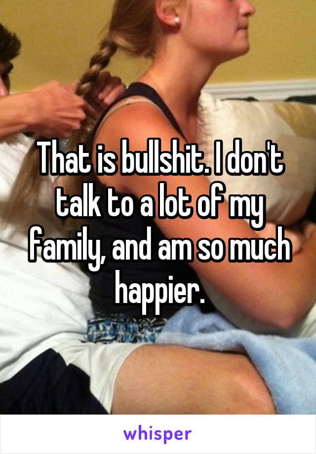 That is bullshit. I don't talk to a lot of my family, and am so much happier.