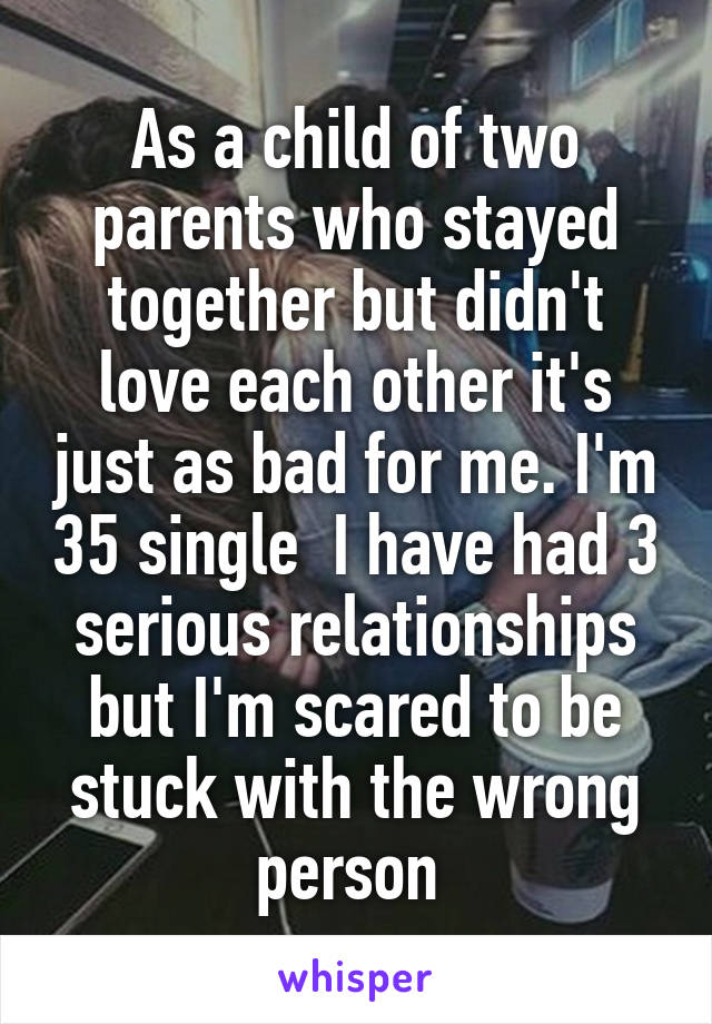 As a child of two parents who stayed together but didn't love each other it's just as bad for me. I'm 35 single  I have had 3 serious relationships but I'm scared to be stuck with the wrong person 