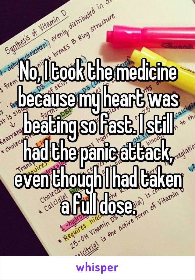 No, I took the medicine because my heart was beating so fast. I still had the panic attack, even though I had taken a full dose.