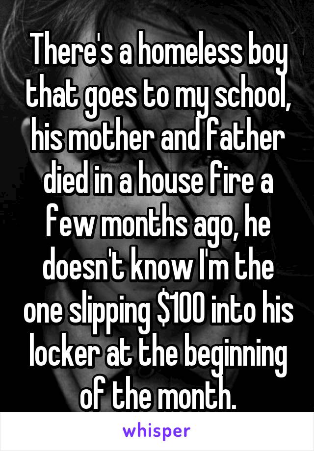 There's a homeless boy that goes to my school, his mother and father died in a house fire a few months ago, he doesn't know I'm the one slipping $100 into his locker at the beginning of the month.