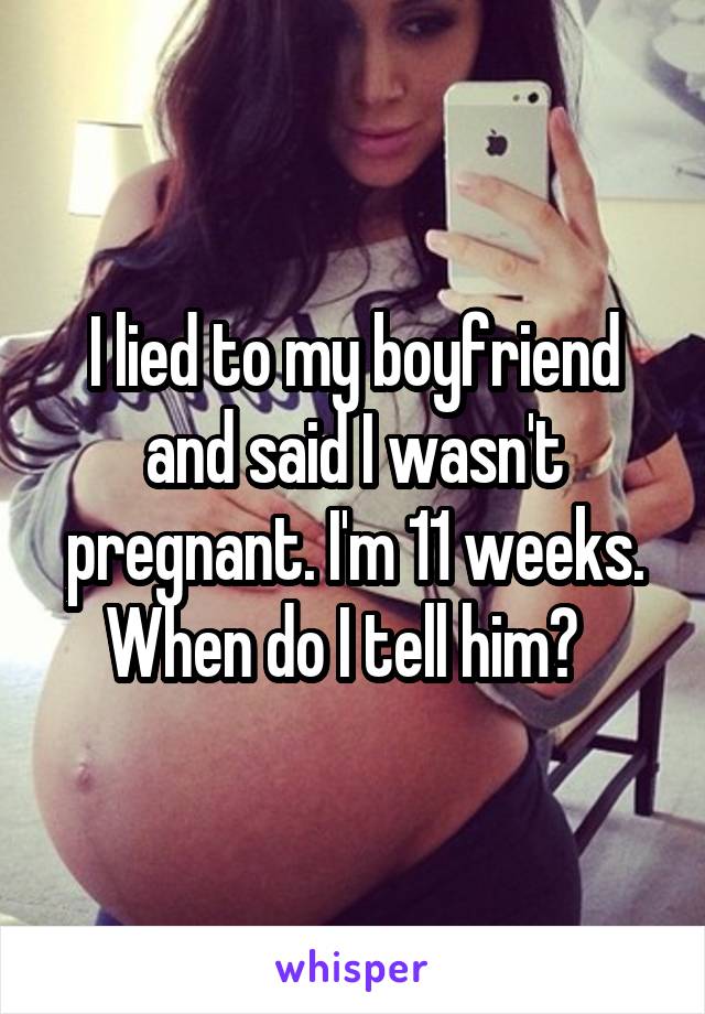 I lied to my boyfriend and said I wasn't pregnant. I'm 11 weeks. When do I tell him?  