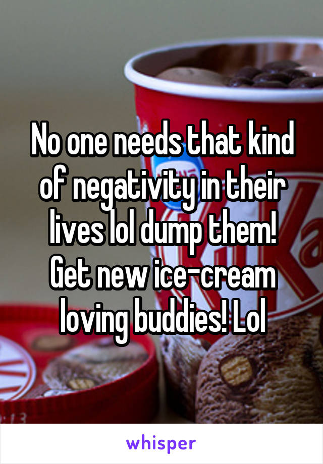 No one needs that kind of negativity in their lives lol dump them!
Get new ice-cream loving buddies! Lol
